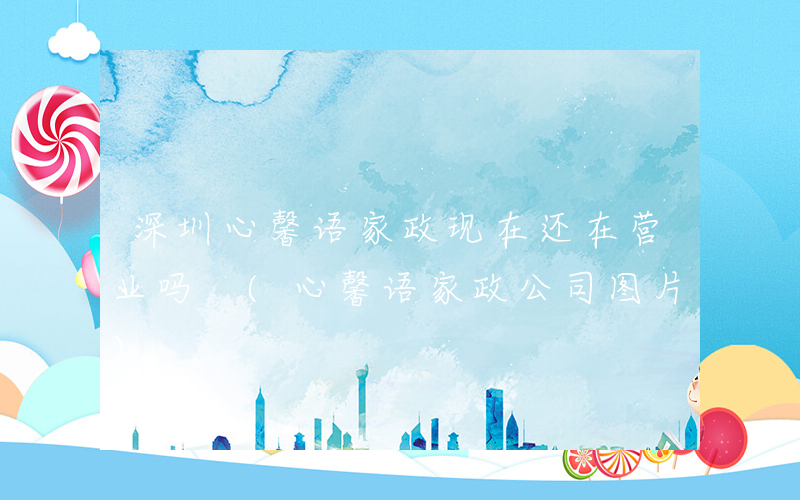 深圳心馨语家政现在还在营业吗 (心馨语家政公司图片)